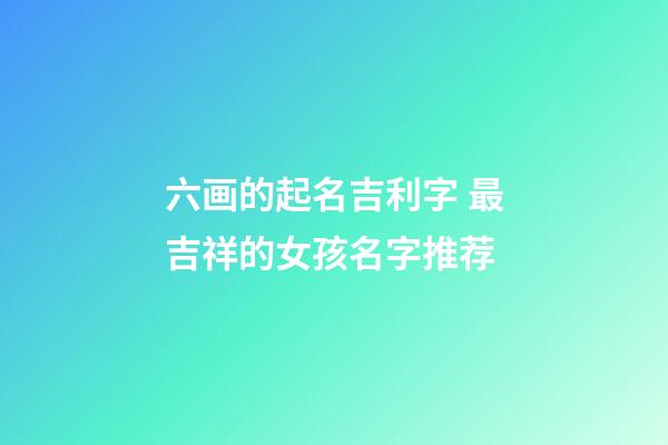 六画的起名吉利字 最吉祥的女孩名字推荐